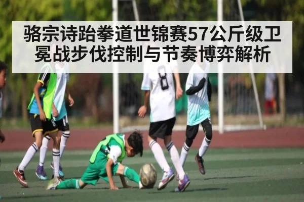 骆宗诗跆拳道世锦赛57公斤级卫冕战步伐控制与节奏博弈解析